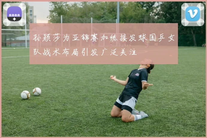 孙颖莎为亚锦赛加练接发球国乒女队战术布局引发广泛关注