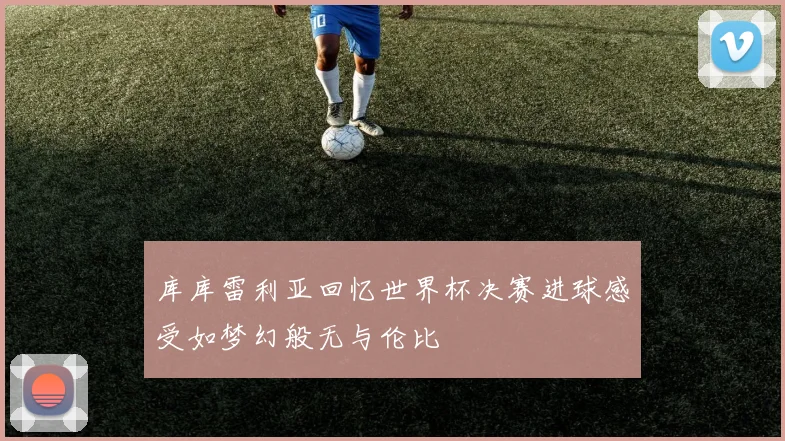 库库雷利亚回忆世界杯决赛进球感受如梦幻般无与伦比