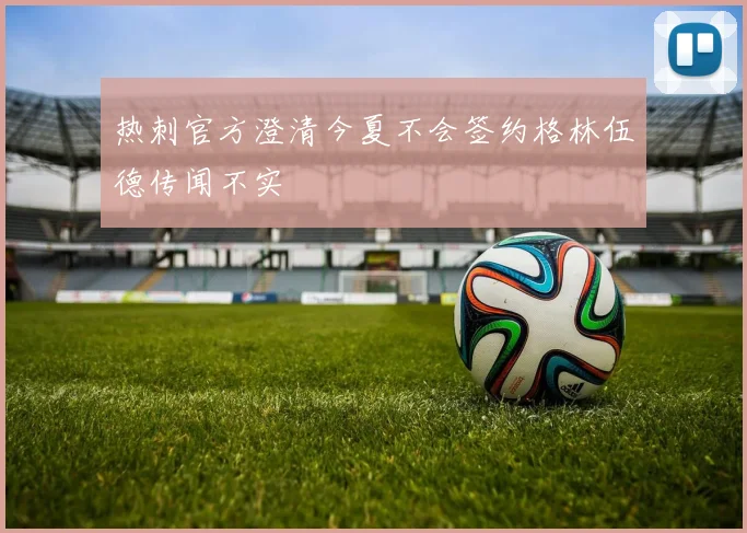 热刺官方澄清今夏不会签约格林伍德传闻不实