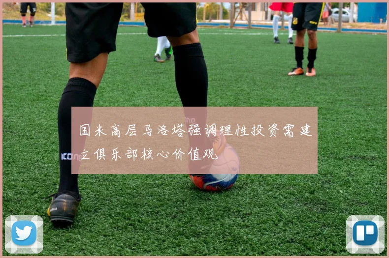 国米高层马洛塔强调理性投资需建立俱乐部核心价值观