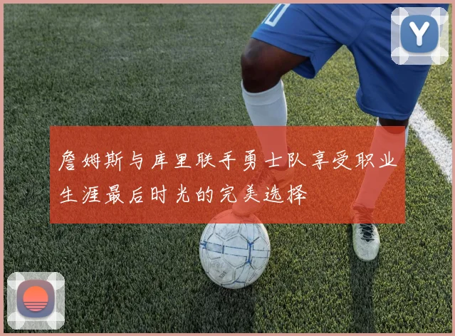 詹姆斯与库里联手勇士队享受职业生涯最后时光的完美选择