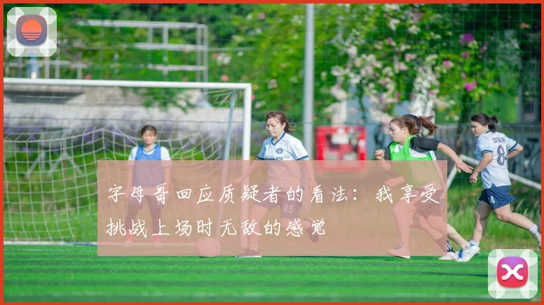 字母哥回应质疑者的看法：我享受挑战上场时无敌的感觉