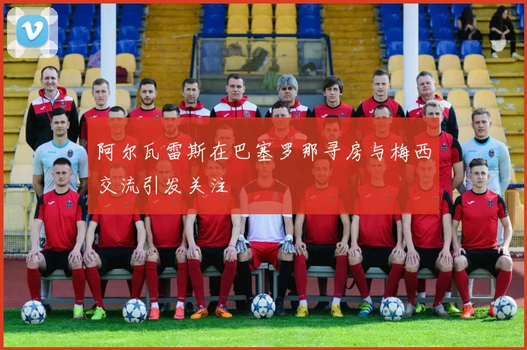 阿尔瓦雷斯在巴塞罗那寻房与梅西交流引发关注