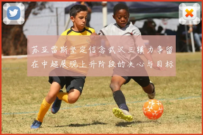 苏亚雷斯坚定信念武汉三镇力争留在中超展现上升阶段的决心与目标