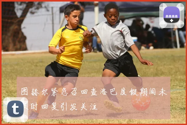 图赫尔紧急召回查洛巴度假期间未及时回复引发关注