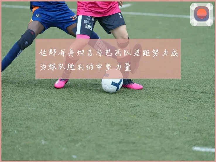 佐野海舟坦言与巴西队差距努力成为球队胜利的中坚力量