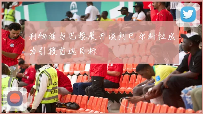 利物浦与巴黎展开谈判巴尔科拉成为引援首选目标