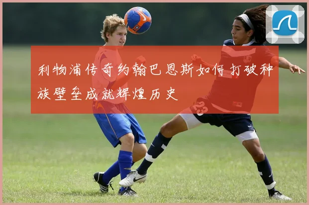 利物浦传奇约翰巴恩斯如何打破种族壁垒成就辉煌历史