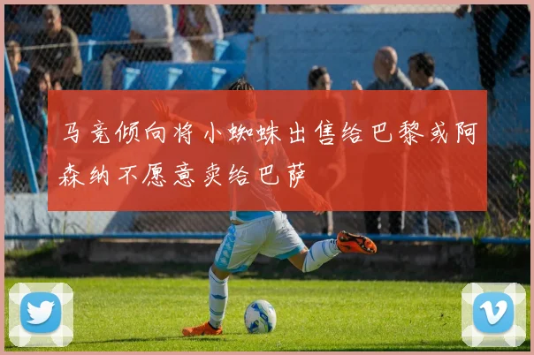 马竞倾向将小蜘蛛出售给巴黎或阿森纳不愿意卖给巴萨