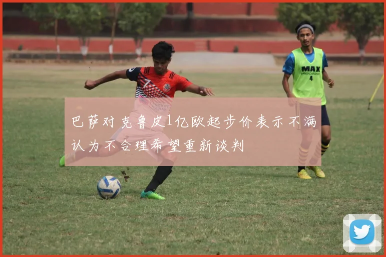 巴萨对克鲁皮1亿欧起步价表示不满认为不合理希望重新谈判