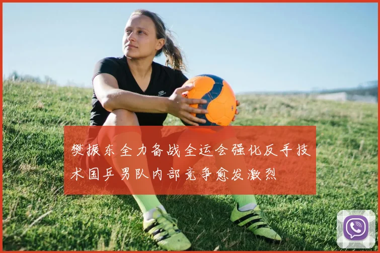 樊振东全力备战全运会强化反手技术国乒男队内部竞争愈发激烈