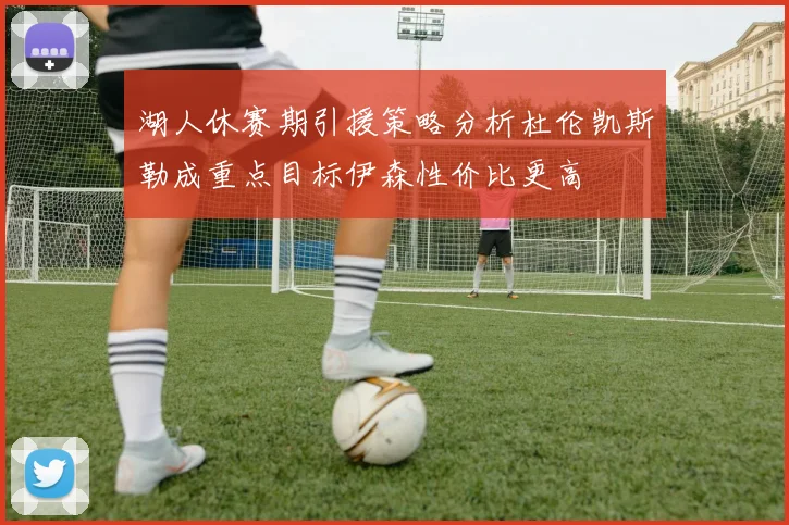 湖人休赛期引援策略分析杜伦凯斯勒成重点目标伊森性价比更高