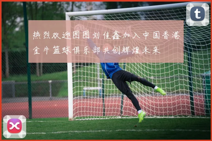 热烈欢迎图图刘佳鑫加入中国香港金牛篮球俱乐部共创辉煌未来