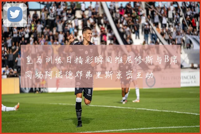 皇马训练日精彩瞬间维尼修斯与B席同场阿诺德邓弗里斯亲密互动