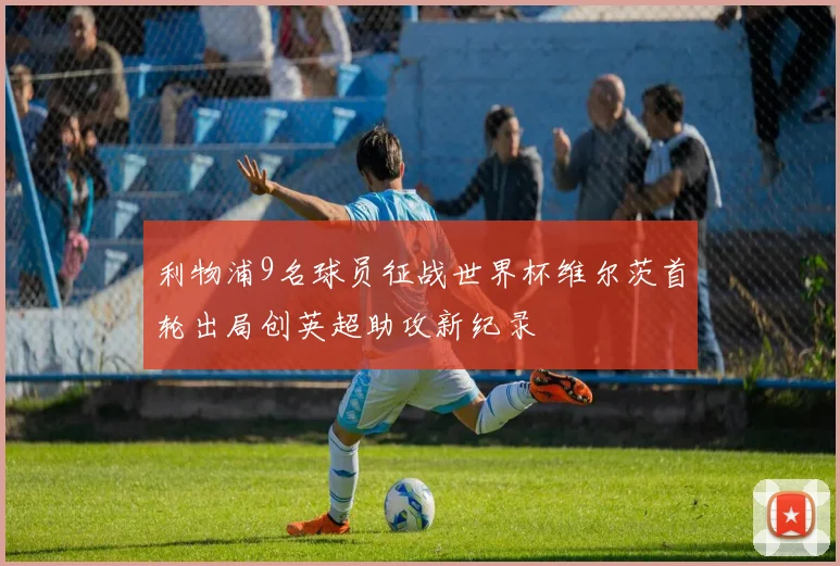 利物浦9名球员征战世界杯维尔茨首轮出局创英超助攻新纪录