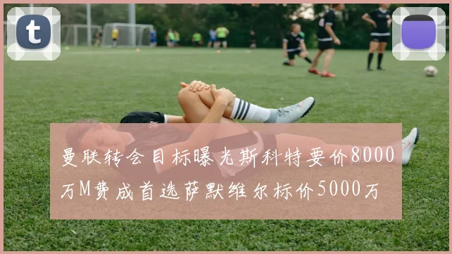 曼联转会目标曝光斯科特要价8000万M费成首选萨默维尔标价5000万