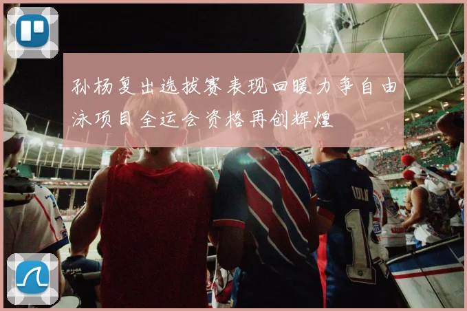 孙杨复出选拔赛表现回暖力争自由泳项目全运会资格再创辉煌
