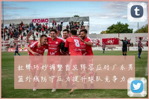 杜锋巧妙调整首发阵容应对广东男篮外线防守压力提升球队竞争力